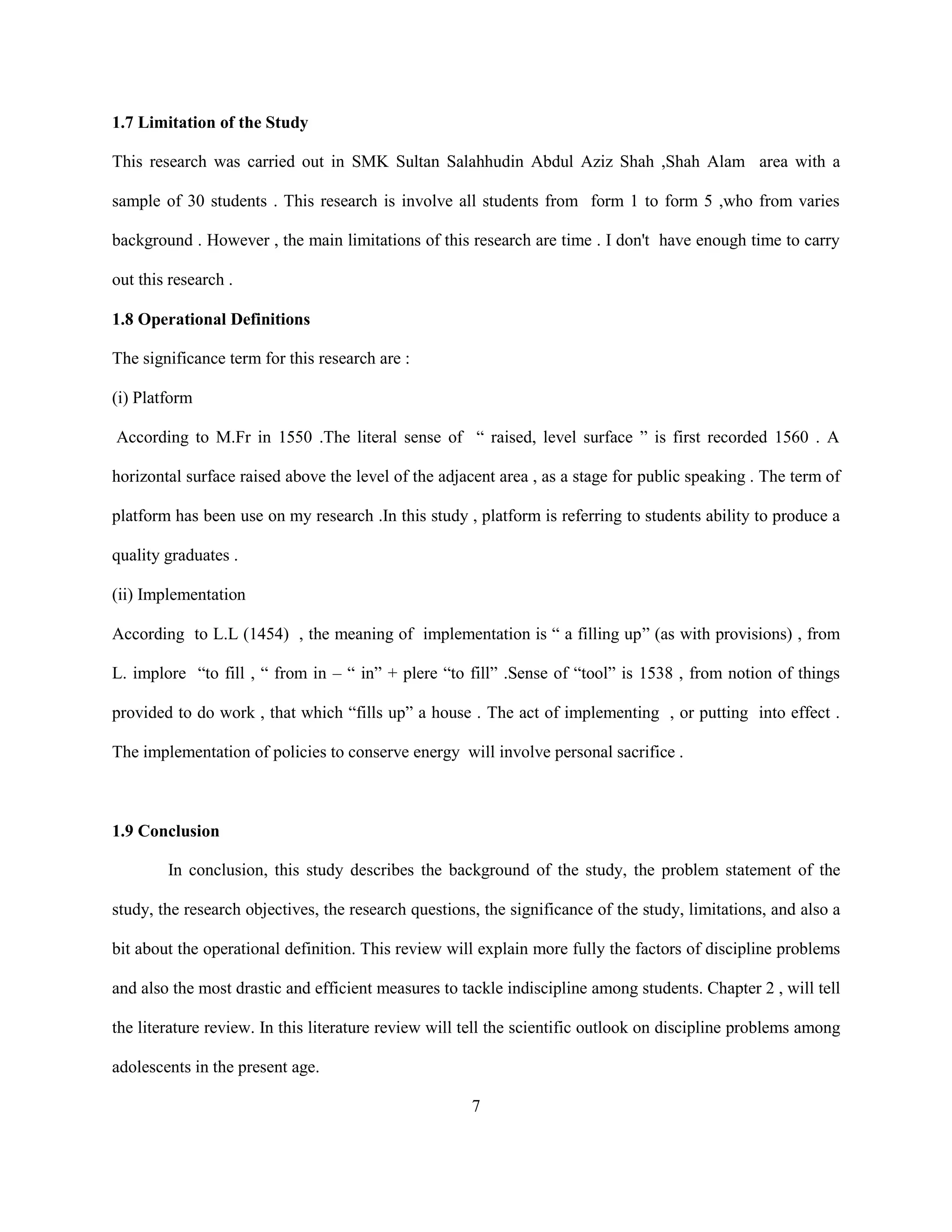 1.7 Limitation of the Study
This research was carried out in SMK Sultan Salahhudin Abdul Aziz Shah ,Shah Alam area with a
sample of 30 students . This research is involve all students from form 1 to form 5 ,who from varies
background . However , the main limitations of this research are time . I don't have enough time to carry
out this research .
1.8 Operational Definitions
The significance term for this research are :
(i) Platform
According to M.Fr in 1550 .The literal sense of “ raised, level surface ” is first recorded 1560 . A
horizontal surface raised above the level of the adjacent area , as a stage for public speaking . The term of
platform has been use on my research .In this study , platform is referring to students ability to produce a
quality graduates .
(ii) Implementation
According to L.L (1454) , the meaning of implementation is “ a filling up” (as with provisions) , from
L. implore “to fill , “ from in – “ in” + plere “to fill” .Sense of “tool” is 1538 , from notion of things
provided to do work , that which “fills up” a house . The act of implementing , or putting into effect .
The implementation of policies to conserve energy will involve personal sacrifice .
1.9 Conclusion
In conclusion, this study describes the background of the study, the problem statement of the
study, the research objectives, the research questions, the significance of the study, limitations, and also a
bit about the operational definition. This review will explain more fully the factors of discipline problems
and also the most drastic and efficient measures to tackle indiscipline among students. Chapter 2 , will tell
the literature review. In this literature review will tell the scientific outlook on discipline problems among
adolescents in the present age.
7
 