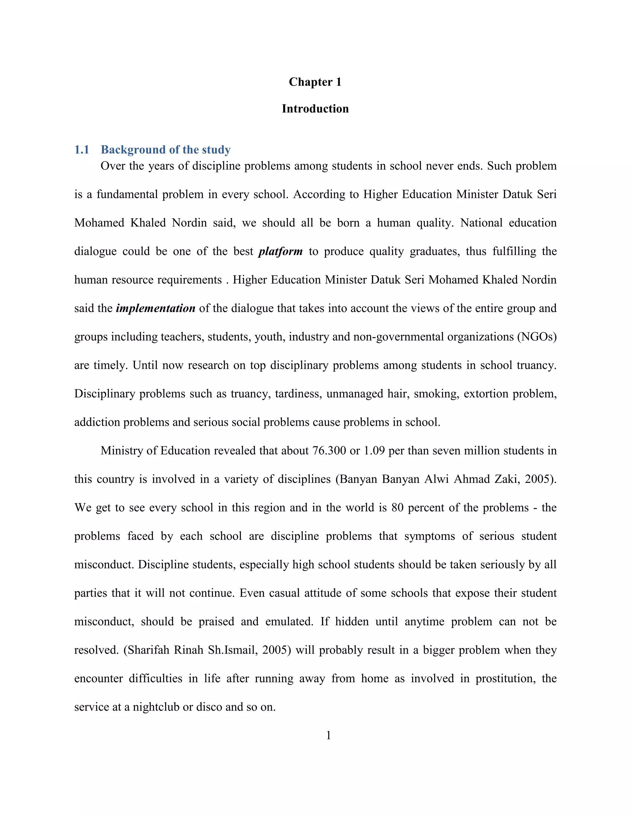 Chapter 1
Introduction
1.1 Background of the study
Over the years of discipline problems among students in school never ends. Such problem
is a fundamental problem in every school. According to Higher Education Minister Datuk Seri
Mohamed Khaled Nordin said, we should all be born a human quality. National education
dialogue could be one of the best platform to produce quality graduates, thus fulfilling the
human resource requirements . Higher Education Minister Datuk Seri Mohamed Khaled Nordin
said the implementation of the dialogue that takes into account the views of the entire group and
groups including teachers, students, youth, industry and non-governmental organizations (NGOs)
are timely. Until now research on top disciplinary problems among students in school truancy.
Disciplinary problems such as truancy, tardiness, unmanaged hair, smoking, extortion problem,
addiction problems and serious social problems cause problems in school.
Ministry of Education revealed that about 76.300 or 1.09 per than seven million students in
this country is involved in a variety of disciplines (Banyan Banyan Alwi Ahmad Zaki, 2005).
We get to see every school in this region and in the world is 80 percent of the problems - the
problems faced by each school are discipline problems that symptoms of serious student
misconduct. Discipline students, especially high school students should be taken seriously by all
parties that it will not continue. Even casual attitude of some schools that expose their student
misconduct, should be praised and emulated. If hidden until anytime problem can not be
resolved. (Sharifah Rinah Sh.Ismail, 2005) will probably result in a bigger problem when they
encounter difficulties in life after running away from home as involved in prostitution, the
service at a nightclub or disco and so on.
1
 