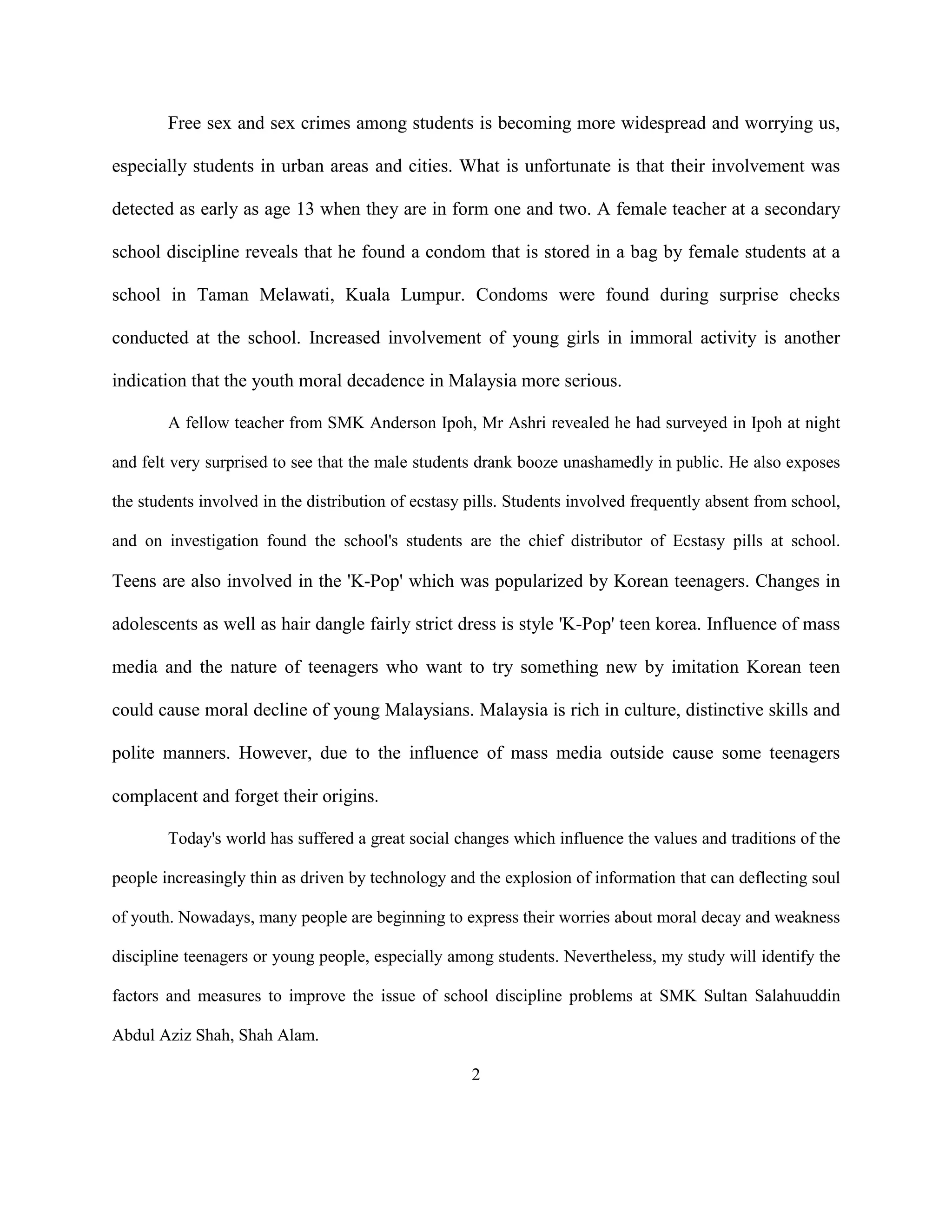 Free sex and sex crimes among students is becoming more widespread and worrying us,
especially students in urban areas and cities. What is unfortunate is that their involvement was
detected as early as age 13 when they are in form one and two. A female teacher at a secondary
school discipline reveals that he found a condom that is stored in a bag by female students at a
school in Taman Melawati, Kuala Lumpur. Condoms were found during surprise checks
conducted at the school. Increased involvement of young girls in immoral activity is another
indication that the youth moral decadence in Malaysia more serious.
A fellow teacher from SMK Anderson Ipoh, Mr Ashri revealed he had surveyed in Ipoh at night
and felt very surprised to see that the male students drank booze unashamedly in public. He also exposes
the students involved in the distribution of ecstasy pills. Students involved frequently absent from school,
and on investigation found the school's students are the chief distributor of Ecstasy pills at school.
Teens are also involved in the 'K-Pop' which was popularized by Korean teenagers. Changes in
adolescents as well as hair dangle fairly strict dress is style 'K-Pop' teen korea. Influence of mass
media and the nature of teenagers who want to try something new by imitation Korean teen
could cause moral decline of young Malaysians. Malaysia is rich in culture, distinctive skills and
polite manners. However, due to the influence of mass media outside cause some teenagers
complacent and forget their origins.
Today's world has suffered a great social changes which influence the values and traditions of the
people increasingly thin as driven by technology and the explosion of information that can deflecting soul
of youth. Nowadays, many people are beginning to express their worries about moral decay and weakness
discipline teenagers or young people, especially among students. Nevertheless, my study will identify the
factors and measures to improve the issue of school discipline problems at SMK Sultan Salahuuddin
Abdul Aziz Shah, Shah Alam.
2
 