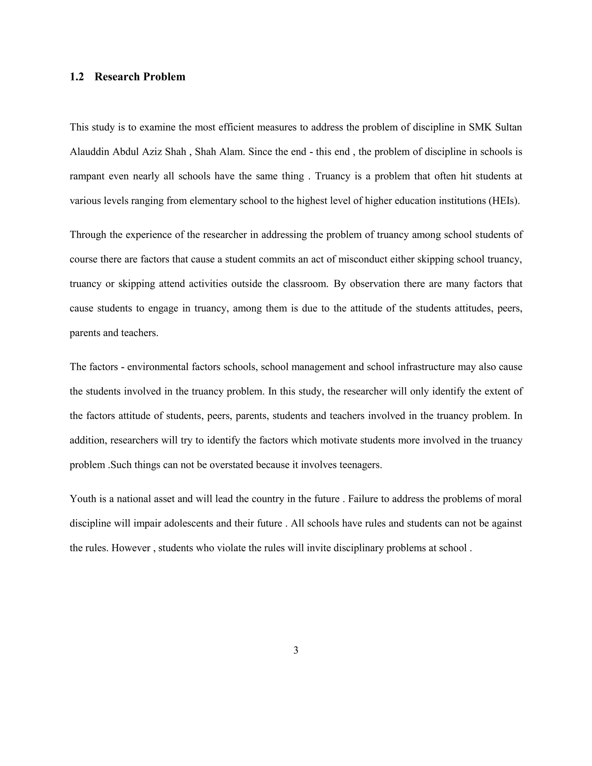 1.2 Research Problem
This study is to examine the most efficient measures to address the problem of discipline in SMK Sultan
Alauddin Abdul Aziz Shah , Shah Alam. Since the end - this end , the problem of discipline in schools is
rampant even nearly all schools have the same thing . Truancy is a problem that often hit students at
various levels ranging from elementary school to the highest level of higher education institutions (HEIs).
Through the experience of the researcher in addressing the problem of truancy among school students of
course there are factors that cause a student commits an act of misconduct either skipping school truancy,
truancy or skipping attend activities outside the classroom. By observation there are many factors that
cause students to engage in truancy, among them is due to the attitude of the students attitudes, peers,
parents and teachers.
The factors - environmental factors schools, school management and school infrastructure may also cause
the students involved in the truancy problem. In this study, the researcher will only identify the extent of
the factors attitude of students, peers, parents, students and teachers involved in the truancy problem. In
addition, researchers will try to identify the factors which motivate students more involved in the truancy
problem .Such things can not be overstated because it involves teenagers.
Youth is a national asset and will lead the country in the future . Failure to address the problems of moral
discipline will impair adolescents and their future . All schools have rules and students can not be against
the rules. However , students who violate the rules will invite disciplinary problems at school .
3
 