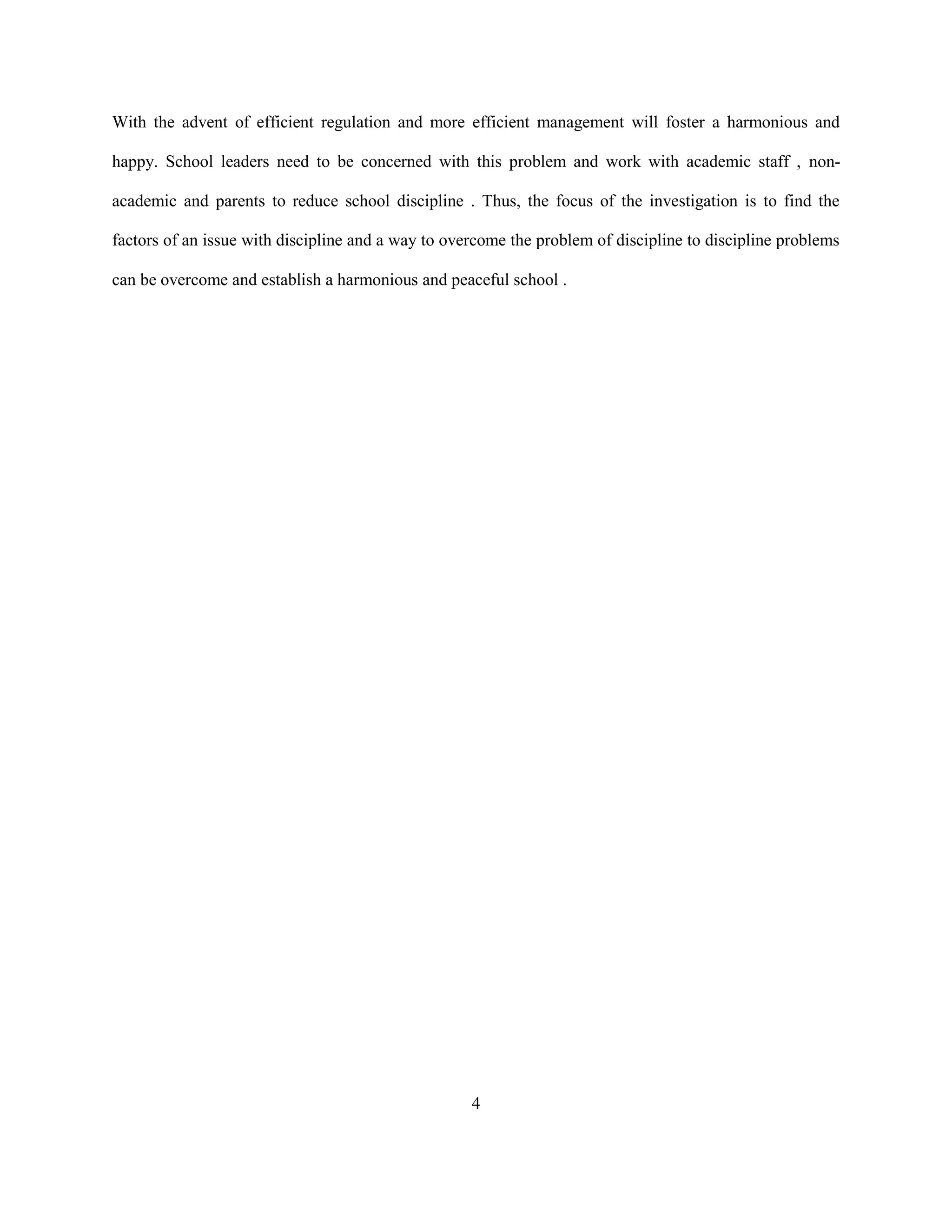 With the advent of efficient regulation and more efficient management will foster a harmonious and
happy. School leaders need to be concerned with this problem and work with academic staff , non-
academic and parents to reduce school discipline . Thus, the focus of the investigation is to find the
factors of an issue with discipline and a way to overcome the problem of discipline to discipline problems
can be overcome and establish a harmonious and peaceful school .
4
 