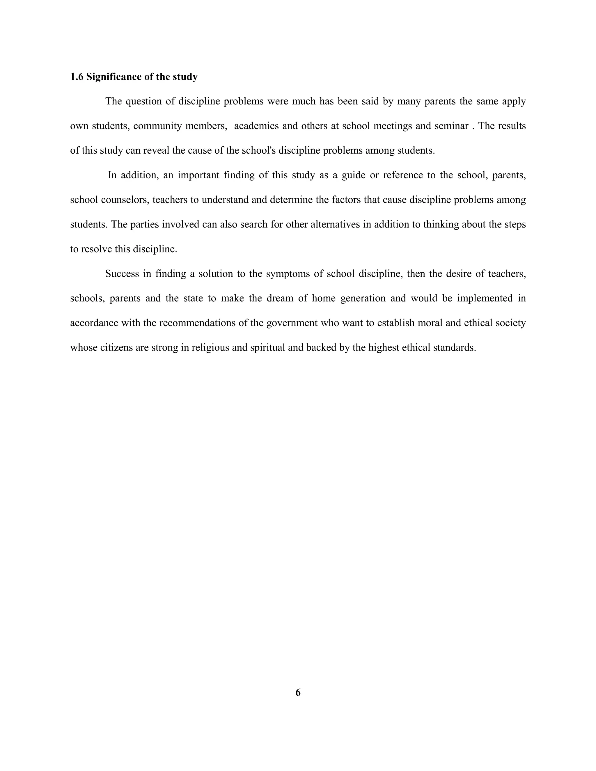1.6 Significance of the study
The question of discipline problems were much has been said by many parents the same apply
own students, community members, academics and others at school meetings and seminar . The results
of this study can reveal the cause of the school's discipline problems among students.
In addition, an important finding of this study as a guide or reference to the school, parents,
school counselors, teachers to understand and determine the factors that cause discipline problems among
students. The parties involved can also search for other alternatives in addition to thinking about the steps
to resolve this discipline.
Success in finding a solution to the symptoms of school discipline, then the desire of teachers,
schools, parents and the state to make the dream of home generation and would be implemented in
accordance with the recommendations of the government who want to establish moral and ethical society
whose citizens are strong in religious and spiritual and backed by the highest ethical standards.
6
 