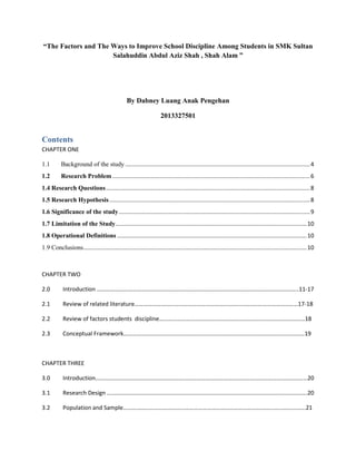 “The Factors and The Ways to Improve School Discipline Among Students in SMK Sultan
Salahuddin Abdul Aziz Shah , Shah Alam ”
By Dabney Luang Anak Pengehan
2013327501
Contents
CHAPTER ONE
1.1 Background of the study ...................................................................................................................4
1.2 Research Problem ...........................................................................................................................6
1.4 Research Questions...............................................................................................................................8
1.5 Research Hypothesis.............................................................................................................................8
1.6 Significance of the study.......................................................................................................................9
1.7 Limitation of the Study.......................................................................................................................10
1.8 Operational Definitions ......................................................................................................................10
1.9 Conclusions...........................................................................................................................................10
CHAPTER TWO
2.0 Introduction ………………………………………………………………………………………………………………………..11-17
2.1 Review of related literature…………………………………………………………………………………………………17-18
2.2 Review of factors students discipline………………………………………………………………………………………18
2.3 Conceptual Framework……………………………………………………………………………………………………………19
CHAPTER THREE
3.0 Introduction………………………………………………………………………………………………………………………………20
3.1 Research Design ……………………………………………………………………………………………………………………….20
3.2 Population and Sample…………………………………………………………………………………………………………….21
 