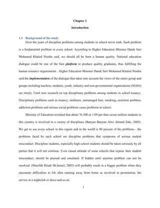 Chapter 1
Introduction
1.1 Background of the study
Over the years of discipline problems among students in school never ends. Such problem
is a fundamental problem in every school. According to Higher Education Minister Datuk Seri
Mohamed Khaled Nordin said, we should all be born a human quality. National education
dialogue could be one of the best platform to produce quality graduates, thus fulfilling the
human resource requirements . Higher Education Minister Datuk Seri Mohamed Khaled Nordin
said the implementation of the dialogue that takes into account the views of the entire group and
groups including teachers, students, youth, industry and non-governmental organizations (NGOs)
are timely. Until now research on top disciplinary problems among students in school truancy.
Disciplinary problems such as truancy, tardiness, unmanaged hair, smoking, extortion problem,
addiction problems and serious social problems cause problems in school.
Ministry of Education revealed that about 76.300 or 1.09 per than seven million students in
this country is involved in a variety of disciplines (Banyan Banyan Alwi Ahmad Zaki, 2005).
We get to see every school in this region and in the world is 80 percent of the problems - the
problems faced by each school are discipline problems that symptoms of serious student
misconduct. Discipline students, especially high school students should be taken seriously by all
parties that it will not continue. Even casual attitude of some schools that expose their student
misconduct, should be praised and emulated. If hidden until anytime problem can not be
resolved. (Sharifah Rinah Sh.Ismail, 2005) will probably result in a bigger problem when they
encounter difficulties in life after running away from home as involved in prostitution, the
service at a nightclub or disco and so on.
1
 