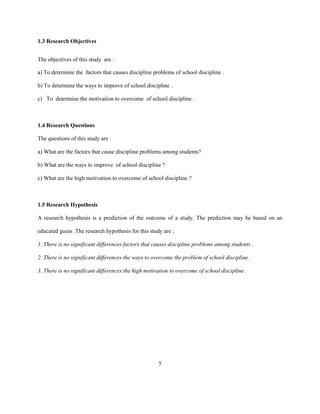 1.3 Research Objectives
The objectives of this study are :
a) To determine the factors that causes discipline problems of school discipline .
b) To determine the ways to improve of school discipline .
c) To determine the motivation to overcome of school discipline .
1.4 Research Questions
The questions of this study are :
a) What are the factors that cause discipline problems among students?
b) What are the ways to improve of school discipline ?
c) What are the high motivation to overcome of school discipline ?
1.5 Research Hypothesis
A research hypothesis is a prediction of the outcome of a study. The prediction may be based on an
educated guess .The research hypothesis for this study are ;
1. There is no significant differences factors that causes discipline problems among students .
2. There is no significant differences the ways to overcome the problem of school discipline .
3. There is no significant differences the high motivation to overcome of school discipline .
5
 