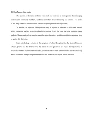 1.6 Significance of the study
The question of discipline problems were much has been said by many parents the same apply
own students, community members, academics and others at school meetings and seminar . The results
of this study can reveal the cause of the school's discipline problems among students.
In addition, an important finding of this study as a guide or reference to the school, parents,
school counselors, teachers to understand and determine the factors that cause discipline problems among
students. The parties involved can also search for other alternatives in addition to thinking about the steps
to resolve this discipline.
Success in finding a solution to the symptoms of school discipline, then the desire of teachers,
schools, parents and the state to make the dream of home generation and would be implemented in
accordance with the recommendations of the government who want to establish moral and ethical society
whose citizens are strong in religious and spiritual and backed by the highest ethical standards.
6
 