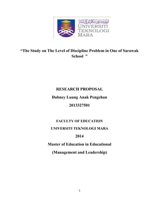 1
“The Study on The Level of Discipline Problem in One of Sarawak
School ”
RESEARCH PROPOSAL
Dabney Luang Anak Pengehan
2013327501
FACULTY OF EDUCATION
UNIVERSITI TEKNOLOGI MARA
2014
Master of Education in Educational
(Management and Leadership)
 