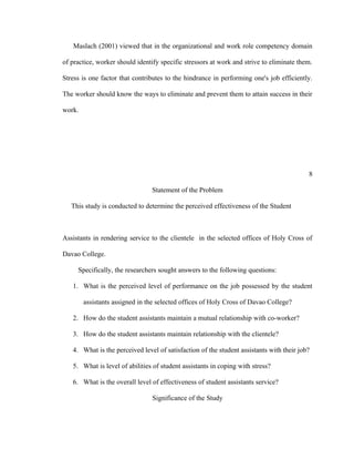 Maslach (2001) viewed that in the organizational and work role competency domain

of practice, worker should identify specific stressors at work and strive to eliminate them.

Stress is one factor that contributes to the hindrance in performing one's job efficiently.

The worker should know the ways to eliminate and prevent them to attain success in their

work.




                                                                                          8

                                 Statement of the Problem

   This study is conducted to determine the perceived effectiveness of the Student



Assistants in rendering service to the clientele in the selected offices of Holy Cross of

Davao College.

     Specifically, the researchers sought answers to the following questions:

   1. What is the perceived level of performance on the job possessed by the student

        assistants assigned in the selected offices of Holy Cross of Davao College?

   2. How do the student assistants maintain a mutual relationship with co-worker?

   3. How do the student assistants maintain relationship with the clientele?

   4. What is the perceived level of satisfaction of the student assistants with their job?

   5. What is level of abilities of student assistants in coping with stress?

   6. What is the overall level of effectiveness of student assistants service?

                                 Significance of the Study
 