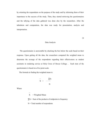 by orienting the respondents on the purpose of the study and by informing them of their

importance to the success of the study. Then, they started retrieving the questionnaires

and the tallying of the data gathered was done also by the researchers. After the

tabulation and computation, the data was ready for presentation, analysis and

interpretation.



                                                                                     14

                                       Data Analysis



    The questionnaire is answerable by checking the box below the scale based on their

response. Upon getting all the data, the researchers computed the weighted mean to

determine the average of the respondents regarding their effectiveness as student

assistants in rendering service at Holy Cross of Davao College. . Each item of the

questionnaire is based on a five point scale.

   The formula in finding the weighted mean is:


                                             ∑fx
                                        _________
                                X =
                                             N

Where


                   X   = Weighted Mean

                  ∑fx = Sum of the products of midpoints to frequency

                  N = Total number of respondents
 