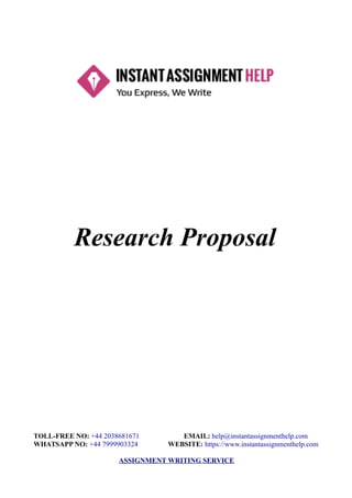 Research Proposal
TOLL-FREE NO: +44 2038681671 EMAIL: help@instantassignmenthelp.com
WHATSAPP NO: +44 7999903324 WEBSITE: https://www.instantassignmenthelp.com
ASSIGNMENT WRITING SERVICE
 