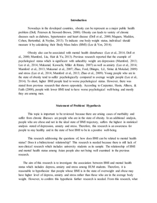Introduction
Nowadays in the developed countries, obesity can be represent as a major public health
problem (Doll, Petersen & Steward-Brown, 2000). Obesity can leads to variety of chronic
diseases such as diabetes, hypertension and heart disease (Doll et al., 2000; Maguen, Madden,
Cohen, Bertenthal, & Neylan, 2013). To indicate one body weight status, individual should
measure it by calculating their Body Mass Index (BMI) (Lee & Yen, 2014).
Obesity also can be associated with mental health disturbance (Lee et al., 2014; Doll et
al., 2000; Mumford, Liu, Hair & Yu, 2013). Previous research reported that the example of
psychological status which is significant with unhealthy weight are depression (Mumford, 2013;
Lee et al., 2014; Mukamal, Kawachi, Miller & Rimm, 2007) as well as anxiety (Lee et al., 2014;
Mumford et al., 2013; Mukamal et al., 2007; Zhao, Ford, Dhingra, Li1, Strine & Mokdad, 2009)
and stress (Lee et al., 2014; Mumford et al., 2013; Zhao et al., 2009). Young people who are in
the state of obesity tend to suffer psychologically compared to average weight people (Lee et al.,
2014). To short, higher BMI people lead to worse psychological status. However, there was
stated from previous research that shown oppositely. According to Carpenter, Hasin, Allison, &
Faith (2000), people with lower BMI tend to have worse psychological well-being and mostly
they are among men.
Statement of Problem/ Hypothesis
This topic is important to be reviewed because there are arising cases of morbidity and
suffer from chronic illnesses are people who are in the state of obesity. In an additional analysis,
people who are obese and not in the ideal state of BMI trajectory, suffers the highest in statistical
analysis stated of depression, anxiety and stress. Therefore, this research is an awareness for
people to stay healthy and in the state of best BMI to be in a positive well-being.
This research addressing the questions of; how does BMI can be related to mental health
status? Does it a bidirectional relationship? This research is needed because there is still lack of
non-clinical research which includes university students as its sample. The relationship of BMI
and mental health status among Asian people also not being well examined in the previous
research.
The aim of this research is to investigate the association between BMI and mental health
status which includes depress, anxiety and stress among IIUM students. Therefore, it is
reasonable to hypothesize that people whose BMI is in the state of overweight and obese may
have higher level of depress, anxiety and stress rather than those who are in the average body
weight. However, to confirm this hypothesis further research is needed. From this research, what
 