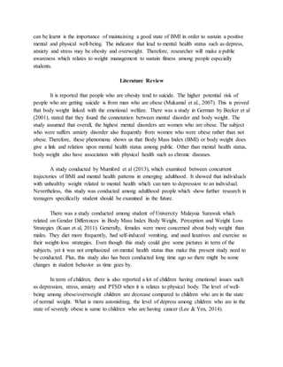 can be learnt is the importance of maintaining a good state of BMI in order to sustain a positive
mental and physical well-being. The indicator that lead to mental health status such as depress,
anxiety and stress may be obesity and overweight. Therefore, researcher will make a public
awareness which relates to weight management to sustain fitness among people especially
students.
Literature Review
It is reported that people who are obesity tend to suicide. The higher potential risk of
people who are getting suicide is from man who are obese (Mukamal et al., 2007). This is proved
that body weight linked with the emotional welfare. There was a study in German by Becker et al
(2001), stated that they found the connotation between mental disorder and body weight. The
study assumed that overall, the highest mental disorders are women who are obese. The subject
who were suffers anxiety disorder also frequently from women who were obese rather than not
obese. Therefore, these phenomena shows us that Body Mass Index (BMI) or body weight does
give a link and relation upon mental health status among public. Other than mental health status,
body weight also have association with physical health such as chronic diseases.
A study conducted by Mumford et al (2013), which examined between concurrent
trajectories of BMI and mental health patterns in emerging adulthood. It showed that individuals
with unhealthy weight related to mental health which can turn to depression to an individual.
Nevertheless, this study was conducted among adulthood people which show further research in
teenagers specifically student should be examined in the future.
There was a study conducted among student of University Malaysia Sarawak which
related on Gender Differences in Body Mass Index Body Weight, Perception and Weight Loss
Strategies (Kuan et al, 2011). Generally, females were more concerned about body weight than
males. They diet more frequently, had self-induced vomiting, and used laxatives and exercise as
their weight-loss strategies. Even though this study could give some pictures in term of the
subjects, yet it was not emphasized on mental health status thus make this present study need to
be conducted. Plus, this study also has been conducted long time ago so there might be some
changes in student behavior as time goes by.
In term of children, there is also reported a lot of children having emotional issues such
as depression, stress, anxiety and PTSD when it is relates to physical body. The level of well-
being among obese/overweight children are decrease compared to children who are in the state
of normal weight. What is more astonishing, the level of depress among children who are in the
state of severely obese is same to children who are having cancer (Lee & Yen, 2014).
 