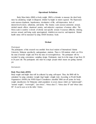 Operational Definitions
Body Mass Index (BMI) or body weight. BMI is a formula to measure the ideal body
mass by calculating weight in kilograms divided by height in meters squared. The Depression
scale assesses dysphoria, hopelessness, devaluation of life, self-deprecation, lack of
interest/involvement, anhedonia, and inertia. The Anxiety scale assesses autonomic arousal,
skeletal muscle effects, situational anxiety, and subjective experience of anxious affect. The
Stress scale is sensitive to levels of chronic non-specific arousal. It assesses difficulty relaxing,
nervous arousal, and being easily upset/agitated, irritable/over-reactive and impatient. Mental
health status will be measured by using DASS Inventory Scale.
Method
Participant
The participants of this research was enrolled from local student of International Islamic
University Malaysia specifically undergraduate students. There is 100 students which are 50 in
the state of normal weight and 50 in the state of overweight/obese. The participant will be
recruited by using convenience sampling design. Participants must be in the range of age from 20
to 26 years old. The participants also must be a single people which means not getting married
yet.
Instruments
Body Mass Index (BMI)
Body weight and height data will be collected by using self-report. Then, the BMI will be
calculated by using calculator (weight [kg]/ height x height [m]). According to World Health
Organization (WHO), the WHO Expert Consultation classified BMI cut-off points for body
weight classification for Malaysian adult population in seven classes which are “underweight”,
“normal weight”, “overweight”, “pre-obese”, “obese class I”, “obese class II” and “obese class
III”. It can be seen as in the table 1 below.
 