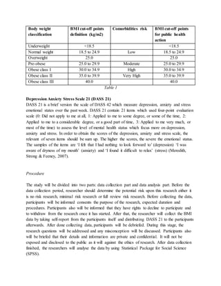 Body weight
classification
BMI cut-off points
definition (kg/m2)
Comorbidities risk BMI cut-off points
for public health
action
Underweight <18.5 <18.5
Normal weight 18.5 to 24.9 Low 18.5 to 24.9
Overweight 25.0 25.0
Pre-obese 25.0 to 29.9 Moderate 25.0 to 29.9
Obese class I 30.0 to 34.9 High 30.0 to 34.9
Obese class II 35.0 to 39.9 Very High 35.0 to 39.9
Obese class III 40.0 40.0
Table 1
Depression Anxiety Stress Scale 21 (DASS 21)
DASS 21 is a brief version the scale of DASS 42 which measure depression, anxiety and stress
emotional states over the past week. DASS 21 contain 21 items which used four-point evaluation
scale (0: Did not apply to me at all, 1: Applied to me to some degree, or some of the time, 2:
Applied to me to a considerable degree, or a good part of time, 3: Applied to me very much, or
most of the time) to assess the level of mental health status which focus more on depression,
anxiety and stress. In order to obtain the scores of the depression, anxiety and stress scale, the
relevant of seven items should be sum up. The higher the scores, the severe the emotional status.
The samples of the items are ‘I felt that I had nothing to look forward to’ (depression) ‘I was
aware of dryness of my mouth’ (anxiety) and ‘I found it difficult to relax’ (stress) (Meredith,
Strong & Feeney, 2007).
Procedure
The study will be divided into two parts: data collection part and data analysis part. Before the
data collection period, researcher should determine the potential risk upon this research either it
is no risk research, minimal risk research or full review risk research. Before collecting the data,
participants will be informed consents the purpose of the research, expected duration and
procedures. Participants also will be informed that they have rights to decline to participate and
to withdraw from the research once it has started. After that, the researcher will collect the BMI
data by taking self-report from the participants itself and distributing DASS 21 to the participants
afterwards. After done collecting data, participants will be debriefed. During this stage, the
research questions will be addressed and any misconception will be discussed. Participants also
will be briefed that their details and information are private and confidential. It will not be
exposed and disclosed to the public as it will against the ethics of research. After data collection
finished, the researchers will analyse the data by using Statistical Package for Social Science
(SPSS).
 