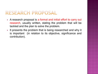  A research proposal is a formal and initial effort to carry out
research, usually written, stating the problem that will be
tackled and the plan to solve the problem.
 It presents the problem that is being researched and why it
is important (in relation to its objective, significance and
contribution).
 