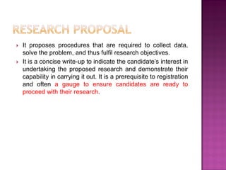  It proposes procedures that are required to collect data,
solve the problem, and thus fulfil research objectives.
 It is a concise write-up to indicate the candidate‘s interest in
undertaking the proposed research and demonstrate their
capability in carrying it out. It is a prerequisite to registration
and often a gauge to ensure candidates are ready to
proceed with their research.
 