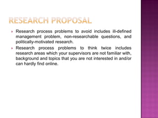 Research process problems to avoid includes ill-defined
management problem, non-researchable questions, and
politically-motivated research.
 Research process problems to think twice includes
research areas which your supervisors are not familiar with,
background and topics that you are not interested in and/or
can hardly find online.
 