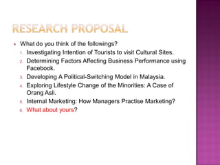  What do you think of the followings?
1. Investigating Intention of Tourists to visit Cultural Sites.
2. Determining Factors Affecting Business Performance using
Facebook.
3. Developing A Political-Switching Model in Malaysia.
4. Exploring Lifestyle Change of the Minorities: A Case of
Orang Asli.
5. Internal Marketing: How Managers Practise Marketing?
6. What about yours?
 
