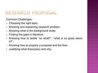 Common Challenges:
 Choosing the right topic.
 Knowing and explaining research problem.
 Knowing what is the background study.
 Finding the gaps in literature.
 Knowing how to tackle ―so what?‖, ―what is so great about
it?‖.
 Knowing how to prepare a proposal and the flow.
 Justifying what theory(ies) and why.
 