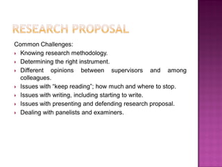 Common Challenges:
 Knowing research methodology.
 Determining the right instrument.
 Different opinions between supervisors and among
colleagues.
 Issues with ―keep reading‖; how much and where to stop.
 Issues with writing, including starting to write.
 Issues with presenting and defending research proposal.
 Dealing with panelists and examiners.
 