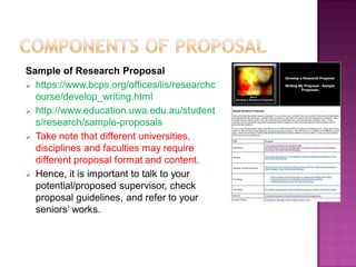 Sample of Research Proposal
 https://www.bcps.org/offices/lis/researchc
ourse/develop_writing.html
 http://www.education.uwa.edu.au/student
s/research/sample-proposals
 Take note that different universities,
disciplines and faculties may require
different proposal format and content.
 Hence, it is important to talk to your
potential/proposed supervisor, check
proposal guidelines, and refer to your
seniors‘ works.
 