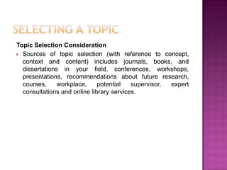 Topic Selection Consideration
 Sources of topic selection (with reference to concept,
context and content) includes journals, books, and
dissertations in your field, conferences, workshops,
presentations, recommendations about future research,
courses, workplace, potential supervisor, expert
consultations and online library services.
 