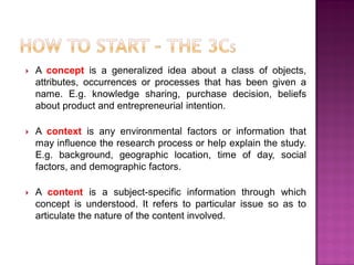  A concept is a generalized idea about a class of objects,
attributes, occurrences or processes that has been given a
name. E.g. knowledge sharing, purchase decision, beliefs
about product and entrepreneurial intention.
 A context is any environmental factors or information that
may influence the research process or help explain the study.
E.g. background, geographic location, time of day, social
factors, and demographic factors.
 A content is a subject-specific information through which
concept is understood. It refers to particular issue so as to
articulate the nature of the content involved.
 
