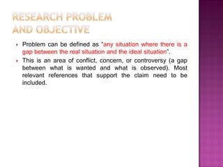  Problem can be defined as ―any situation where there is a
gap between the real situation and the ideal situation‖.
 This is an area of conflict, concern, or controversy (a gap
between what is wanted and what is observed). Most
relevant references that support the claim need to be
included.
 