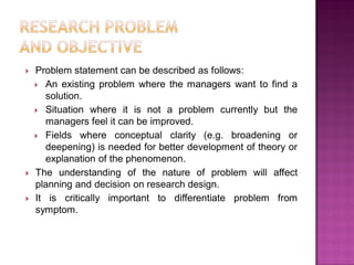  Problem statement can be described as follows:
 An existing problem where the managers want to find a
solution.
 Situation where it is not a problem currently but the
managers feel it can be improved.
 Fields where conceptual clarity (e.g. broadening or
deepening) is needed for better development of theory or
explanation of the phenomenon.
 The understanding of the nature of problem will affect
planning and decision on research design.
 It is critically important to differentiate problem from
symptom.
 