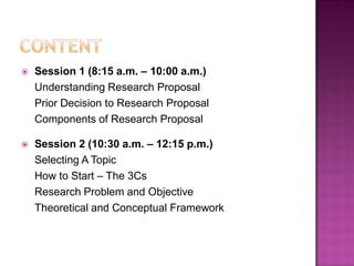  Session 1 (8:15 a.m. – 10:00 a.m.)
Understanding Research Proposal
Prior Decision to Research Proposal
Components of Research Proposal
 Session 2 (10:30 a.m. – 12:15 p.m.)
Selecting A Topic
How to Start – The 3Cs
Research Problem and Objective
Theoretical and Conceptual Framework
 