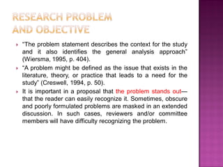  ―The problem statement describes the context for the study
and it also identifies the general analysis approach‖
(Wiersma, 1995, p. 404).
 ―A problem might be defined as the issue that exists in the
literature, theory, or practice that leads to a need for the
study‖ (Creswell, 1994, p. 50).
 It is important in a proposal that the problem stands out—
that the reader can easily recognize it. Sometimes, obscure
and poorly formulated problems are masked in an extended
discussion. In such cases, reviewers and/or committee
members will have difficulty recognizing the problem.
 