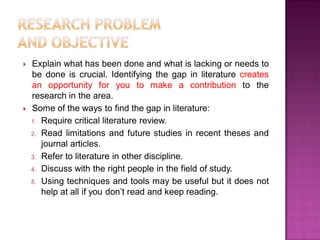  Explain what has been done and what is lacking or needs to
be done is crucial. Identifying the gap in literature creates
an opportunity for you to make a contribution to the
research in the area.
 Some of the ways to find the gap in literature:
1. Require critical literature review.
2. Read limitations and future studies in recent theses and
journal articles.
3. Refer to literature in other discipline.
4. Discuss with the right people in the field of study.
5. Using techniques and tools may be useful but it does not
help at all if you don‘t read and keep reading.
 