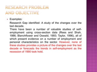  Examples:
Research Gap identified: A study of the changes over the
last decade.
There have been a number of valuable studies of self-
employment using cross-section data (Rees and Shah,
1986; Blanchflower and Oswald, 1993; Taylor, 1996), all of
which present evidence on a number of employment and
personal characteristics on the sector. However, none of
these studies provides a picture of the changes over the last
decade or forecasts the trends in self-employment as the
recession of 1990 took hold.
 