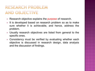  Research objective explains the purpose of research.
 It is developed based on research problem so as to make
sure whether it is achievable, and hence, address the
problem.
 Usually research objectives are listed from general to the
specific ones.
 Consistency must be verified by evaluating whether each
objective is discussed in research design, data analysis
and the discussion of findings.
 