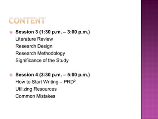  Session 3 (1:30 p.m. – 3:00 p.m.)
Literature Review
Research Design
Research Methodology
Significance of the Study
 Session 4 (3:30 p.m. – 5:00 p.m.)
How to Start Writing – PRD2
Utilizing Resources
Common Mistakes
 
