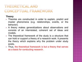 Theory
 Theories are constructed in order to explain, predict and
master phenomena (e.g. relationships, events, or the
behavior).
 A theory makes generalizations about observations and
consists of an interrelated, coherent set of ideas and
models.
 The theoretical framework of the study is a structure that
can hold or support a theory of a research work. It presents
the theory which explains why the problem under study
exists.
 Thus, the theoretical framework is but a theory that serves
as a basis for conducting research.
 