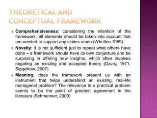 4. Comprehensiveness: considering the intention of the
framework, all elements should be taken into account that
are needed to support any claims made (Whetten 1989).
5. Novelty: it is not sufficient just to repeat what others have
done – a framework should have its own conjecture and be
surprising in offering new insights, which often involves
negating an existing and accepted theory (Davis, 1971;
Siggelkow, 2007)
6. Meaning: does the framework present us with an
instrument that helps understand an existing, real-life
managerial problem? The relevance to a practical problem
seems to be the point of greatest agreement in the
literature (Schmenner, 2009)
 