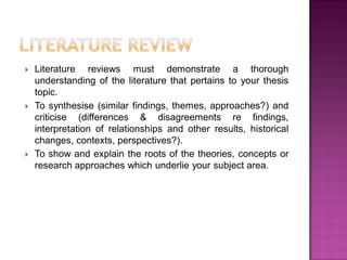  Literature reviews must demonstrate a thorough
understanding of the literature that pertains to your thesis
topic.
 To synthesise (similar findings, themes, approaches?) and
criticise (differences & disagreements re findings,
interpretation of relationships and other results, historical
changes, contexts, perspectives?).
 To show and explain the roots of the theories, concepts or
research approaches which underlie your subject area.
 