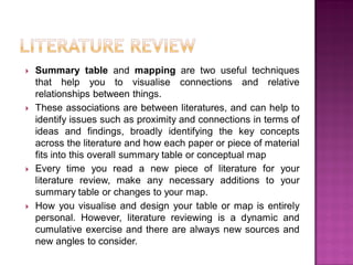  Summary table and mapping are two useful techniques
that help you to visualise connections and relative
relationships between things.
 These associations are between literatures, and can help to
identify issues such as proximity and connections in terms of
ideas and findings, broadly identifying the key concepts
across the literature and how each paper or piece of material
fits into this overall summary table or conceptual map
 Every time you read a new piece of literature for your
literature review, make any necessary additions to your
summary table or changes to your map.
 How you visualise and design your table or map is entirely
personal. However, literature reviewing is a dynamic and
cumulative exercise and there are always new sources and
new angles to consider.
 