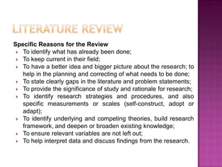 Specific Reasons for the Review
 To identify what has already been done;
 To keep current in their field;
 To have a better idea and bigger picture about the research; to
help in the planning and correcting of what needs to be done;
 To state clearly gaps in the literature and problem statements;
 To provide the significance of study and rationale for research;
 To identify research strategies and procedures, and also
specific measurements or scales (self-construct, adopt or
adapt);
 To identify underlying and competing theories, build research
framework, and deepen or broaden existing knowledge;
 To ensure relevant variables are not left out;
 To help interpret data and discuss findings from the research.
 
