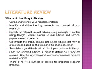 What and How Many to Review
 Consider and know your research problem.
 Identify and determine key concepts and context of your
research.
 Search for relevant journal articles using concepts + context
using Google Scholar. Recent journal articles and seminar
papers are more preferred.
 Go through the first 30 results, and select articles that may be
of relevance based on the titles and the short description.
 Search for a good thesis with similar topics online or in library.
 Scan the selected articles in order to determine if they are
relevant. Use the keywords and references to search for more
relevant articles.
 There is no fixed number of articles for preparing research
proposal.
 