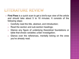  First Pass is a quick scan to get a bird's-eye view of the article
and should take about 5 to 10 minutes. It consists of the
following steps:
1. Carefully read the title, abstract, and introduction;
2. Read the section and sub-section headings;
3. Glance any figure of underlying theoretical foundations or
table that shows variables under investigation;
4. Glance over the references, mentally ticking on the ones
you've already read.
 