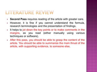  Second Pass requires reading of the article with greater care.
 However, it is fine if you cannot understand the formula,
research terminologies and the presentation of findings.
 It helps to jot down the key points or to make comments in the
margins, as you read (either manually using various
techniques or software).
 After this pass, you should be able to grasp the content of the
article. You should be able to summarize the main thrust of the
article, with supporting evidence, to someone else.
 