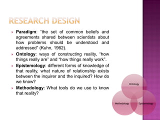  Paradigm: ―the set of common beliefs and
agreements shared between scientists about
how problems should be understood and
addressed‖ (Kuhn, 1962).
 Ontology: ways of constructing reality, ―how
things really are‖ and ―how things really work‖.
 Epistemology: different forms of knowledge of
that reality, what nature of relationship exists
between the inquirer and the inquired? How do
we know?
 Methodology: What tools do we use to know
that reality?
Ontology
EpistemologyMethodology
 