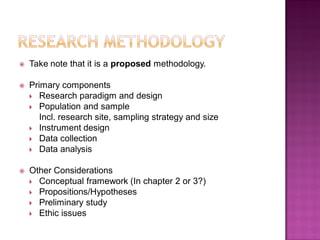  Take note that it is a proposed methodology.
 Primary components
 Research paradigm and design
 Population and sample
Incl. research site, sampling strategy and size
 Instrument design
 Data collection
 Data analysis
 Other Considerations
 Conceptual framework (In chapter 2 or 3?)
 Propositions/Hypotheses
 Preliminary study
 Ethic issues
 