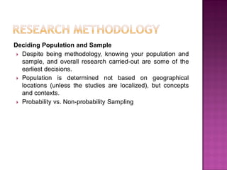 Deciding Population and Sample
 Despite being methodology, knowing your population and
sample, and overall research carried-out are some of the
earliest decisions.
 Population is determined not based on geographical
locations (unless the studies are localized), but concepts
and contexts.
 Probability vs. Non-probability Sampling
 
