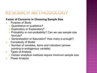 Factor of Concerns in Choosing Sample Size
 Purpose of Study
 Quantitative or qualitative?
 Exploratory or Explanatory?
 Probability or non-probability? Can we use sample size
formula?
 Generalization or Saturation? How many is enough?
 Complexity of Model
 Number of variables, items and indicators (arrows
pointing to endogenous variable)
 Types of Analysis
 Certain analytical methods require minimum sample size.
 Power Analysis
 