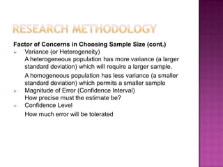Factor of Concerns in Choosing Sample Size (cont.)
 Variance (or Heterogeneity)
A heterogeneous population has more variance (a larger
standard deviation) which will require a larger sample.
A homogeneous population has less variance (a smaller
standard deviation) which permits a smaller sample
 Magnitude of Error (Confidence Interval)
How precise must the estimate be?
 Confidence Level
How much error will be tolerated
 