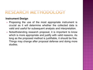 Instrument Design
 Proposing the use of the most appropriate instrument is
crucial as it will determine whether the collected data is
valid and useful for subsequent analysis and interpretation.
 Notwithstanding research proposal, it is important to know
which is more appropriate and justify with valid reasons. As
long as the proposed method is justifiable, it should be fine.
Things may change after proposal defense and doing more
studies.
 