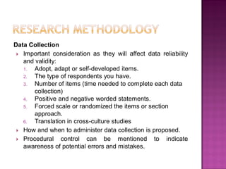 Data Collection
 Important consideration as they will affect data reliability
and validity:
1. Adopt, adapt or self-developed items.
2. The type of respondents you have.
3. Number of items (time needed to complete each data
collection)
4. Positive and negative worded statements.
5. Forced scale or randomized the items or section
approach.
6. Translation in cross-culture studies
 How and when to administer data collection is proposed.
 Procedural control can be mentioned to indicate
awareness of potential errors and mistakes.
 